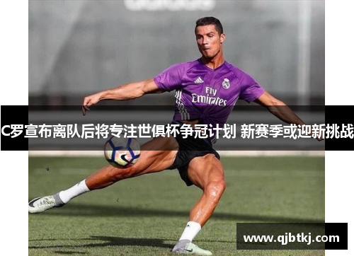 C罗宣布离队后将专注世俱杯争冠计划 新赛季或迎新挑战