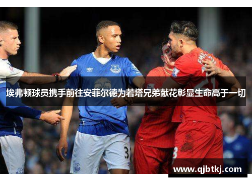 埃弗顿球员携手前往安菲尔德为若塔兄弟献花彰显生命高于一切